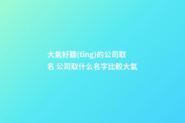 大氣好聽(tīng)的公司取名 公司取什么名字比較大氣-第1張-公司起名-玄機(jī)派